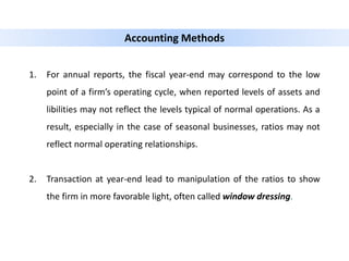 1. For annual reports, the fiscal year-end may correspond to the low
point of a firm’s operating cycle, when reported levels of assets and
libilities may not reflect the levels typical of normal operations. As a
result, especially in the case of seasonal businesses, ratios may not
reflect normal operating relationships.
2. Transaction at year-end lead to manipulation of the ratios to show
the firm in more favorable light, often called window dressing.
Accounting Methods
 