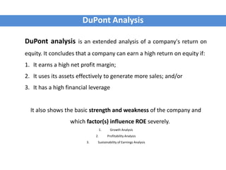 DuPont Analysis
DuPont analysis is an extended analysis of a company's return on
equity. It concludes that a company can earn a high return on equity if:
1. It earns a high net profit margin;
2. It uses its assets effectively to generate more sales; and/or
3. It has a high financial leverage
It also shows the basic strength and weakness of the company and
which factor(s) influence ROE severely.
1. Growth Analysis
2. Profitability Analysis
3. Sustainability of Earnings Analysis
 