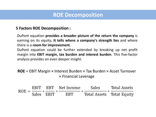 ROE = EBIT Margin × Interest Burden × Tax Burden × Asset Turnover
× Financial Leverage
ROE Decomposition
5 Factors ROE Decomposition :
DuPont equation provides a broader picture of the return the company is
earning on its equity. It tells where a company's strength lies and where
there is a room for improvement.
DuPont equation could be further extended by breaking up net profit
margin into EBIT margin, tax burden and interest burden. This five-factor
analysis provides an even deeper insight.
 