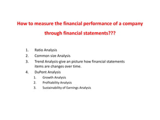 How to measure the financial performance of a company
through financial statements???
1. Ratio Analysis
2. Common size Analysis
3. Trend Analysis-give an picture how financial statements
items are changes over time.
4. DuPont Analysis
1. Growth Analysis
2. Profitability Analysis
3. Sustainability of Earnings Analysis
 