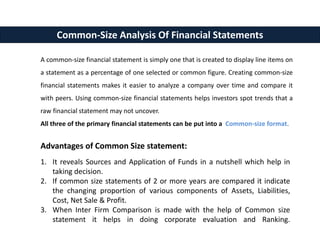 A common-size financial statement is simply one that is created to display line items on
a statement as a percentage of one selected or common figure. Creating common-size
financial statements makes it easier to analyze a company over time and compare it
with peers. Using common-size financial statements helps investors spot trends that a
raw financial statement may not uncover.
All three of the primary financial statements can be put into a Common-size format.
Common-Size Analysis Of Financial Statements
Advantages of Common Size statement:
1. It reveals Sources and Application of Funds in a nutshell which help in
taking decision.
2. If common size statements of 2 or more years are compared it indicate
the changing proportion of various components of Assets, Liabilities,
Cost, Net Sale & Profit.
3. When Inter Firm Comparison is made with the help of Common size
statement it helps in doing corporate evaluation and Ranking.
 