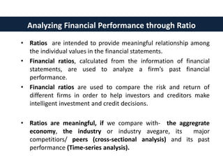 • Ratios are intended to provide meaningful relationship among
the individual values in the financial statements.
• Financial ratios, calculated from the information of financial
statements, are used to analyze a firm’s past financial
performance.
• Financial ratios are used to compare the risk and return of
different firms in order to help investors and creditors make
intelligent investment and credit decisions.
• Ratios are meaningful, if we compare with- the aggregrate
economy, the industry or industry avegare, its major
competitiors/ peers (cross-sectional analysis) and its past
performance (Time-series analysis).
Analyzing Financial Performance through Ratio
 