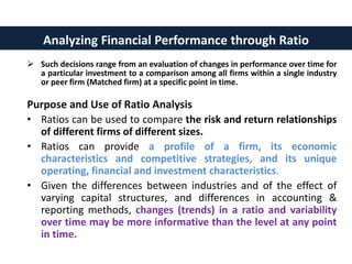 Such decisions range from an evaluation of changes in performance over time for
a particular investment to a comparison among all firms within a single industry
or peer firm (Matched firm) at a specific point in time.
Purpose and Use of Ratio Analysis
• Ratios can be used to compare the risk and return relationships
of different firms of different sizes.
• Ratios can provide a profile of a firm, its economic
characteristics and competitive strategies, and its unique
operating, financial and investment characteristics.
• Given the differences between industries and of the effect of
varying capital structures, and differences in accounting &
reporting methods, changes (trends) in a ratio and variability
over time may be more informative than the level at any point
in time.
Analyzing Financial Performance through Ratio
 