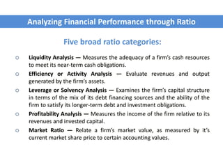 Five broad ratio categories:
 Liquidity Analysis — Measures the adequacy of a firm’s cash resources
to meet its near-term cash obligations.
 Efficiency or Activity Analysis — Evaluate revenues and output
generated by the firm’s assets.
 Leverage or Solvency Analysis — Examines the firm’s capital structure
in terms of the mix of its debt financing sources and the ability of the
firm to satisfy its longer-term debt and investment obligations.
 Profitability Analysis — Measures the income of the firm relative to its
revenues and invested capital.
 Market Ratio — Relate a firm’s market value, as measured by it’s
current market share price to certain accounting values.
Analyzing Financial Performance through Ratio
 