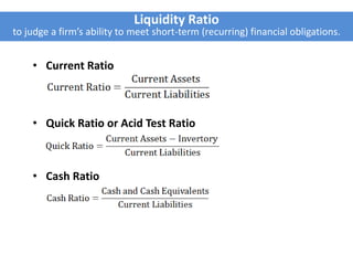 Liquidity Ratio
to judge a firm’s ability to meet short-term (recurring) financial obligations.
• Current Ratio
• Quick Ratio or Acid Test Ratio
• Cash Ratio
 