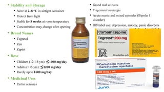 • Stability and Storage
• Store at 2–8 °C in airtight container
• Protect from light
• Stable for 8 weeks at room temperature
• Concentration may change after opening
• Brand Names
• Tegretol
• Zen
• Zeptol
• Dose
• Children (12–15 yrs): ≤1000 mg/day
• Adults (>15 yrs): ≤1200 mg/day
• Rarely up to 1600 mg/day
• Medicinal Uses
• Partial seizures
• Grand mal seizures
• Trigeminal neuralgia
• Acute manic and mixed episodes (Bipolar I
disorder)
• Off-label use: depression, anxiety, panic disorders
 