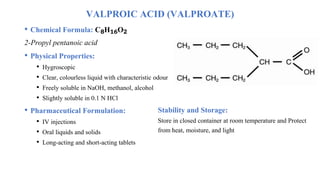 VALPROIC ACID (VALPROATE)
• Chemical Formula: C₈H₁₆O₂
2-Propyl pentanoic acid
• Physical Properties:
• Hygroscopic
• Clear, colourless liquid with characteristic odour
• Freely soluble in NaOH, methanol, alcohol
• Slightly soluble in 0.1 N HCl
• Pharmaceutical Formulation:
• IV injections
• Oral liquids and solids
• Long-acting and short-acting tablets
Stability and Storage:
Store in closed container at room temperature and Protect
from heat, moisture, and light
 
