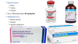 • Brand Names:
• Epilex
• Vallona
• Valparin
• Dose: Maximum dose: 60 mg/kg/day
• Medicinal Uses:
• Bipolar disorder
• Epilepsy
• Migraine prophylaxis
 