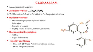 CLONAZEPAM
• Benzodiazepine tranquilizer
• Chemical Formula: C₁₅H₁₀ClN₃O₃
5-(2-Chlorophenyl)-7-nitro-1,3-dihydro-1,4-benzodiazepin-2-one
• Physical Properties:
• Off-white to light yellow crystalline powder.
• Faint odour.
• Insoluble in benzene.
• Slightly soluble in acetone, methanol, chloroform.
• Pharmaceutical Formulation:
• Tablets
• Liquid oral solutions
• Stability and Storage
• Store at 20–25 °C and Protect from light and moisture.
• Do not refrigerate or freeze.
 