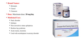 • Brand Names:
• Klonopin
• Clorest
• Clonorest
• Dose: Maximum dose: 20 mg/day
• Medicinal Uses:
• Panic disorder
• Epilepsy
• Non-convulsive status epilepticus
• Restless leg syndrome
• Acute mania, insomnia
• Used with escitalopram in anxiety disorder
 