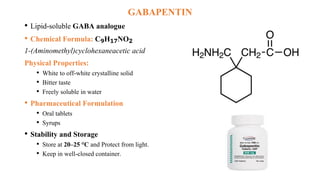 GABAPENTIN
• Lipid-soluble GABA analogue
• Chemical Formula: C₉H₁₇NO₂
1-(Aminomethyl)cyclohexaneacetic acid
Physical Properties:
• White to off-white crystalline solid
• Bitter taste
• Freely soluble in water
• Pharmaceutical Formulation
• Oral tablets
• Syrups
• Stability and Storage
• Store at 20–25 °C and Protect from light.
• Keep in well-closed container.
 