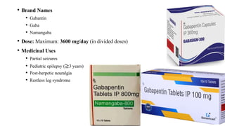 • Brand Names
• Gabantin
• Gaba
• Namangaba
• Dose: Maximum: 3600 mg/day (in divided doses)
• Medicinal Uses
• Partial seizures
• Pediatric epilepsy (≥3 years)
• Post-herpetic neuralgia
• Restless leg syndrome
 