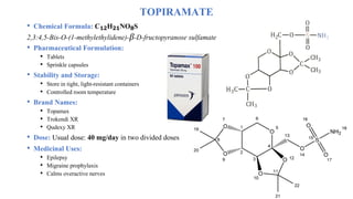 TOPIRAMATE
• Chemical Formula: C₁₂H₂₁NO₈S
2,3:4,5-Bis-O-(1-methylethylidene)-β-D-fructopyranose sulfamate
• Pharmaceutical Formulation:
• Tablets
• Sprinkle capsules
• Stability and Storage:
• Store in tight, light-resistant containers
• Controlled room temperature
• Brand Names:
• Topamax
• Trokendi XR
• Qudexy XR
• Dose: Usual dose: 40 mg/day in two divided doses
• Medicinal Uses:
• Epilepsy
• Migraine prophylaxis
• Calms overactive nerves
 