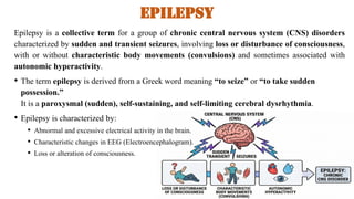 Epilepsy
Epilepsy is a collective term for a group of chronic central nervous system (CNS) disorders
characterized by sudden and transient seizures, involving loss or disturbance of consciousness,
with or without characteristic body movements (convulsions) and sometimes associated with
autonomic hyperactivity.
• The term epilepsy is derived from a Greek word meaning “to seize” or “to take sudden
possession.”
It is a paroxysmal (sudden), self-sustaining, and self-limiting cerebral dysrhythmia.
• Epilepsy is characterized by:
• Abnormal and excessive electrical activity in the brain.
• Characteristic changes in EEG (Electroencephalogram).
• Loss or alteration of consciousness.
 