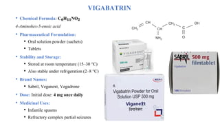 VIGABATRIN
• Chemical Formula: C₆H₁₁NO₂
4-Aminohex-5-enoic acid
• Pharmaceutical Formulation:
• Oral solution powder (sachets)
• Tablets
• Stability and Storage:
• Stored at room temperature (15–30 °C)
• Also stable under refrigeration (2–8 °C)
• Brand Names:
• Sabril, Veganext, Vegadrone
• Dose: Initial dose: 4 mg once daily
• Medicinal Uses:
• Infantile spasms
• Refractory complex partial seizures
 