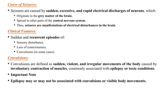 Cause of Seizures:
• Seizures are caused by sudden, excessive, and rapid electrical discharges of neurons, which:
• Originate in the grey matter of the brain.
• Spread to other parts of the central nervous system.
• Thus, seizures are manifestations of electrical disturbances in the brain.
Clinical Features:
• Sudden and recurrent episodes of:
• Sensory disturbance.
• Loss of consciousness.
• Convulsions (in some cases).
Convulsions:
• Convulsions are defined as sudden, violent, and irregular movements of the body caused by
involuntary contraction of muscles, commonly associated with epilepsy or toxic conditions.
• Important Note
• Epilepsy may or may not be associated with convulsions or visible body movements.
 