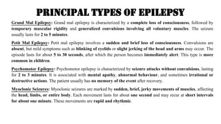 Principal Types of Epilepsy
Grand Mal Epilepsy: Grand mal epilepsy is characterized by a complete loss of consciousness, followed by
temporary muscular rigidity and generalized convulsions involving all voluntary muscles. The seizure
usually lasts for 2 to 5 minutes.
Petit Mal Epilepsy: Petit mal epilepsy involves a sudden and brief loss of consciousness. Convulsions are
absent, but mild symptoms such as blinking of eyelids or slight jerking of the head and arms may occur. The
episode lasts for about 5 to 30 seconds, after which the person becomes immediately alert. This type is more
common in children.
Psychomotor Epilepsy: Psychomotor epilepsy is characterized by seizure attacks without convulsions, lasting
for 2 to 3 minutes. It is associated with mental apathy, abnormal behaviour, and sometimes irrational or
destructive actions. The patient usually has no memory of the event after recovery.
Myoclonic Seizures: Myoclonic seizures are marked by sudden, brief, jerky movements of muscles, affecting
the head, limbs, or entire body. Each movement lasts for about one second and may recur at short intervals
for about one minute. These movements are rapid and rhythmic.
 