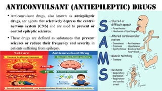 Anticonvulsant (Antiepileptic) Drugs
• Anticonvulsant drugs, also known as antiepileptic
drugs, are agents that selectively depress the central
nervous system (CNS) and are used to prevent or
control epileptic seizures.
• These drugs are defined as substances that prevent
seizures or reduce their frequency and severity in
patients suffering from epilepsy.
 
