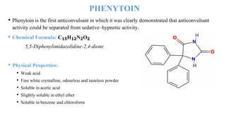 PHENYTOIN
• Phenytoin is the first anticonvulsant in which it was clearly demonstrated that anticonvulsant
activity could be separated from sedative–hypnotic activity.
• Chemical Formula: C₁₅H₁₂N₂O₂
5,5-Diphenylimidazolidine-2,4-dione
• Physical Properties:
• Weak acid
• Fine white crystalline, odourless and tasteless powder
• Soluble in acetic acid
• Slightly soluble in ethyl ether
• Soluble in benzene and chloroform
 