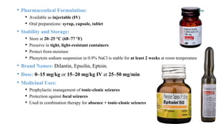 • Pharmaceutical Formulation:
• Available as injectable (IV)
• Oral preparations: syrup, capsule, tablet
• Stability and Storage:
• Store at 20–25 °C (68–77 °F)
• Preserve in tight, light-resistant containers
• Protect from moisture
• Phenytoin sodium suspension in 0.9% NaCl is stable for at least 2 weeks at room temperature
• Brand Names: Dilantin, Epsolin, Eptoin.
• Dose: 0–15 mg/kg or 15–20 mg/kg IV at 25–50 mg/min
• Medicinal Uses:
• Prophylactic management of tonic-clonic seizures
• Protection against focal seizures
• Used in combination therapy for absence + tonic-clonic seizures
 