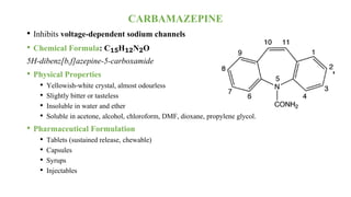 CARBAMAZEPINE
• Inhibits voltage-dependent sodium channels
• Chemical Formula: C₁₅H₁₂N₂O
5H-dibenz[b,f]azepine-5-carboxamide
• Physical Properties
• Yellowish-white crystal, almost odourless
• Slightly bitter or tasteless
• Insoluble in water and ether
• Soluble in acetone, alcohol, chloroform, DMF, dioxane, propylene glycol.
• Pharmaceutical Formulation
• Tablets (sustained release, chewable)
• Capsules
• Syrups
• Injectables
 