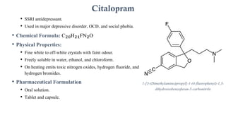 • SSRI antidepressant.
• Used in major depressive disorder, OCD, and social phobia.
• Chemical Formula: C₂₀H₂₁FN₂O
• Physical Properties:
• Fine white to off-white crystals with faint odour.
• Freely soluble in water, ethanol, and chloroform.
• On heating emits toxic nitrogen oxides, hydrogen fluoride, and
hydrogen bromides.
• Pharmaceutical Formulation
• Oral solution.
• Tablet and capsule.
Citalopram
1-[3-(Dimethylamino)propyl]-1-(4-fluorophenyl)-1,3-
dihydroisobenzofuran-5-carbonitrile
 