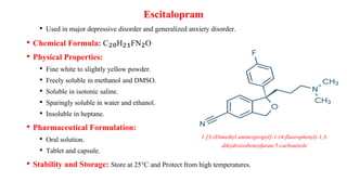 • Used in major depressive disorder and generalized anxiety disorder.
• Chemical Formula: C₂₀H₂₁FN₂O
• Physical Properties:
• Fine white to slightly yellow powder.
• Freely soluble in methanol and DMSO.
• Soluble in isotonic saline.
• Sparingly soluble in water and ethanol.
• Insoluble in heptane.
• Pharmaceutical Formulation:
• Oral solution.
• Tablet and capsule.
• Stability and Storage: Store at 25°C and Protect from high temperatures.
Escitalopram
1-[3-(Dimethyl amino)propyl]-1-(4-fluorophenyl)-1,3-
dihydroisobenzofuran-5-carbonitrile
 
