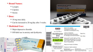 • Brand Names:
• Lexapro
• Cipralex
• Nexito
• Dose:
• 10 mg once daily.
• Can be increased to 20 mg/day after 3 weeks.
• Medicinal Uses:
• Major depressive disorder.
• Off-label use in anxiety and dysthymia.
 