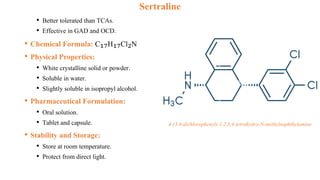 Sertraline
• Better tolerated than TCAs.
• Effective in GAD and OCD.
• Chemical Formula: C₁₇H₁₇Cl₂N
• Physical Properties:
• White crystalline solid or powder.
• Soluble in water.
• Slightly soluble in isopropyl alcohol.
• Pharmaceutical Formulation:
• Oral solution.
• Tablet and capsule.
• Stability and Storage:
• Store at room temperature.
• Protect from direct light.
4-(3,4-dichlorophenyl)-1,2,3,4-tetrahydro-N-methylnaphthylamine
 