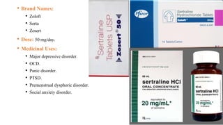 • Brand Names:
• Zoloft
• Serta
• Zosert
• Dose: 50 mg/day.
• Medicinal Uses:
• Major depressive disorder.
• OCD.
• Panic disorder.
• PTSD.
• Premenstrual dysphoric disorder.
• Social anxiety disorder.
 