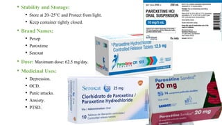 • Stability and Storage:
• Store at 20–25°C and Protect from light.
• Keep container tightly closed.
• Brand Names:
• Pexep
• Paroxtime
• Seroxat
• Dose: Maximum dose: 62.5 mg/day.
• Medicinal Uses:
• Depression.
• OCD.
• Panic attacks.
• Anxiety.
• PTSD.
 