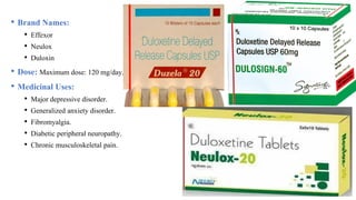 • Brand Names:
• Effexor
• Neulox
• Duloxin
• Dose: Maximum dose: 120 mg/day.
• Medicinal Uses:
• Major depressive disorder.
• Generalized anxiety disorder.
• Fibromyalgia.
• Diabetic peripheral neuropathy.
• Chronic musculoskeletal pain.
 