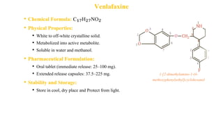 Venlafaxine
• Chemical Formula: C₁₇H₂₇NO₂
• Physical Properties:
• White to off-white crystalline solid.
• Metabolized into active metabolite.
• Soluble in water and methanol.
• Pharmaceutical Formulation:
• Oral tablet (immediate release: 25–100 mg).
• Extended release capsules: 37.5–225 mg.
• Stability and Storage:
• Store in cool, dry place and Protect from light.
1-[2-dimethylamino-1-(4-
methoxyphenyl)ethyl]cyclohexanol
 