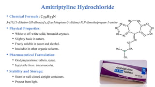 • Chemical Formula: C₂₀H₂₃N
3-(10,11-dihydro-5H-dibenzo[a,d]cycloheptene-5-ylidene)-N,N-dimethylpropan-1-amine
• Physical Properties:
• White to off-white solid, brownish crystals.
• Slightly basic in nature.
• Freely soluble in water and alcohol.
• Insoluble in other organic solvents.
• Pharmaceutical Formulation:
• Oral preparations: tablets, syrup.
• Injectable form: intramuscular.
• Stability and Storage:
• Store in well-closed airtight containers.
• Protect from light.
Amitriptyline Hydrochloride
 