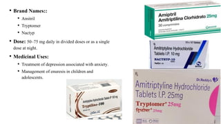 • Brand Names::
• Amitril
• Tryptomer
• Nactyp
• Dose: 50–75 mg daily in divided doses or as a single
dose at night.
• Medicinal Uses:
• Treatment of depression associated with anxiety.
• Management of enuresis in children and
adolescents.
 