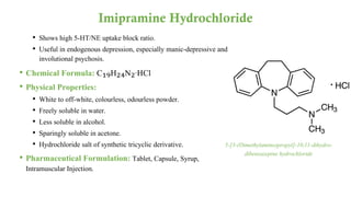 • Shows high 5-HT/NE uptake block ratio.
• Useful in endogenous depression, especially manic-depressive and
involutional psychosis.
• Chemical Formula: C₁₉H₂₄N₂·HCl
• Physical Properties:
• White to off-white, colourless, odourless powder.
• Freely soluble in water.
• Less soluble in alcohol.
• Sparingly soluble in acetone.
• Hydrochloride salt of synthetic tricyclic derivative.
• Pharmaceutical Formulation: Tablet, Capsule, Syrup,
Intramuscular Injection.
Imipramine Hydrochloride
5-[3-(Dimethylamino)propyl]-10,11-dihydro-
dibenzazepine hydrochloride
 