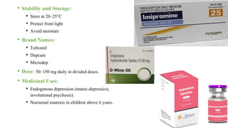 • Stability and Storage:
• Store at 20–25°C
• Protect from light
• Avoid moisture
• Brand Names:
• Tofromil
• Depcure
• Microdep
• Dose: 50–150 mg daily in divided doses.
• Medicinal Uses:
• Endogenous depression (manic-depressive,
involutional psychosis).
• Nocturnal enuresis in children above 6 years.
 