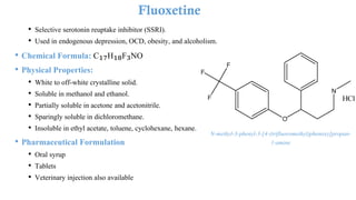 • Selective serotonin reuptake inhibitor (SSRI).
• Used in endogenous depression, OCD, obesity, and alcoholism.
• Chemical Formula: C₁₇H₁₈F₃NO
• Physical Properties:
• White to off-white crystalline solid.
• Soluble in methanol and ethanol.
• Partially soluble in acetone and acetonitrile.
• Sparingly soluble in dichloromethane.
• Insoluble in ethyl acetate, toluene, cyclohexane, hexane.
• Pharmaceutical Formulation
• Oral syrup
• Tablets
• Veterinary injection also available
Fluoxetine
N-methyl-3-phenyl-3-[4-(trifluoromethyl)phenoxy]propan-
1-amine
 