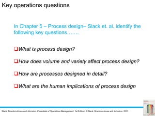 Slack, Brandon-Jones and Johnston, Essentials of Operations Management, 1st Edition, © Slack, Brandon-Jones and Johnston, 2011
In Chapter 5 – Process design– Slack et. al. identify the
following key questions…….
What is process design?
How does volume and variety affect process design?
How are processes designed in detail?
What are the human implications of process design
Key operations questions
 