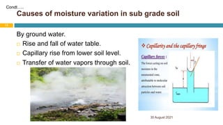 Causes of moisture variation in sub grade soil
30 August 2021
13
By ground water.
 Rise and fall of water table.
 Capillary rise from lower soil level.
 Transfer of water vapors through soil.
Condt…..
 
