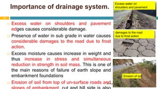 Importance of drainage system.
 Excess water on shoulders and pavement
edges causes considerable damage.
 Presence of water in sub grade in water causes
considerable damages to the road due to frost
action.
 Excess moisture causes increase in weight and
thus increase in stress and simultaneous
reduction in strength in soil mass. This is one of
the main reasons of failure of earth slope and
embankment foundations
 Erosion of soil from top of un-surface roads and
30 August 2021
22
Erosion of soil
damages to the road
due to frost action
Excess water on
shoulders and pavement
 