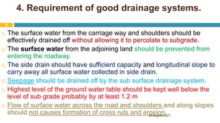 4. Requirement of good drainage systems.
 The surface water from the carriage way and shoulders should be
effectively drained off without allowing it to percolate to subgrade.
 The surface water from the adjoining land should be prevented from
entering the roadway.
 The side drain should have sufficient capacity and longitudinal slope to
carry away all surface water collected in side drain.
 Seepage should be drained off by the sub surface drainage system.
 Highest level of the ground water table should be kept well below the
level of sub grade probably by at least 1.2 m
 Flow of surface water across the road and shoulders and along slopes
should not causes formation of cross ruts and erosion.
30 August 2021
28
 