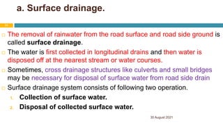 a. Surface drainage.
 The removal of rainwater from the road surface and road side ground is
called surface drainage.
 The water is first collected in longitudinal drains and then water is
disposed off at the nearest stream or water courses.
 Sometimes, cross drainage structures like culverts and small bridges
may be necessary for disposal of surface water from road side drain
 Surface drainage system consists of following two operation.
1. Collection of surface water.
2. Disposal of collected surface water.
30 August 2021
31
 