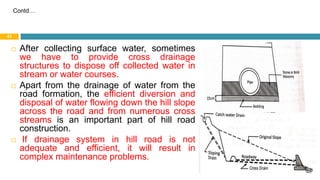  After collecting surface water, sometimes
we have to provide cross drainage
structures to dispose off collected water in
stream or water courses.
 Apart from the drainage of water from the
road formation, the efficient diversion and
disposal of water flowing down the hill slope
across the road and from numerous cross
streams is an important part of hill road
construction.
 If drainage system in hill road is not
adequate and efficient, it will result in
complex maintenance problems.
30 August 2021
42
Contd…
 