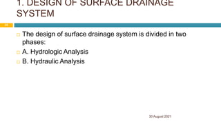 1. DESIGN OF SURFACE DRAINAGE
SYSTEM
 The design of surface drainage system is divided in two
phases:
 A. Hydrologic Analysis
 B. Hydraulic Analysis
30 August 2021
43
 