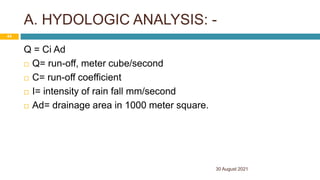 A. HYDOLOGIC ANALYSIS: -
Q = Ci Ad
 Q= run-off, meter cube/second
 C= run-off coefficient
 I= intensity of rain fall mm/second
 Ad= drainage area in 1000 meter square.
30 August 2021
44
 