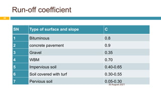 Run-off coefficient
SN Type of surface and slope C
1 Bituminous 0.8
2 concrete pavement 0.9
3 Gravel 0.35
4 WBM 0.70
5 Impervious soil 0.40-0.65
6 Soil covered with turf 0.30-0.55
7 Pervious soil 0.05-0.30
30 August 2021
45
 