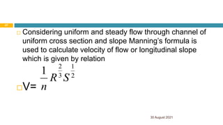  Considering uniform and steady flow through channel of
uniform cross section and slope Manning’s formula is
used to calculate velocity of flow or longitudinal slope
which is given by relation
V=
2
1
3
2
1
S
R
n
30 August 2021
47
 
