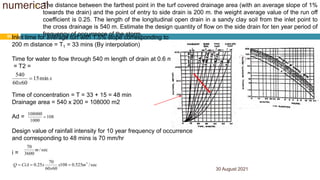 numerical
30 August 2021
50
 The distance between the farthest point in the turf covered drainage area (with an average slope of 1%
towards the drain) and the point of entry to side drain is 200 m. the weight average value of the run off
coefficient is 0.25. The length of the longitudinal open drain in a sandy clay soil from the inlet point to
the cross drainage is 540 m. Estimate the design quantity of flow on the side drain for ten year period of
frequency of occurrence of the storm.
Inlet time for average turf with 1.5% slope corresponding to
200 m distance = T1 = 33 mins (By interpolation)
Time for water to flow through 540 m length of drain at 0.6 m/sec
= T2 =
Time of concentration = T = 33 + 15 = 48 min
Drainage area = 540 x 200 = 108000 m2
Ad =
Design value of rainfall intensity for 10 year frequency of occurrence
and corresponding to 48 mins is 70 mm/hr
i =
s
x
min
15
60
60
540

108
1000
108000

sec
/
3600
70
m
sec
/
525
.
0
108
60
60
70
25
.
0 3
m
x
x
x
CiA
Q 


 