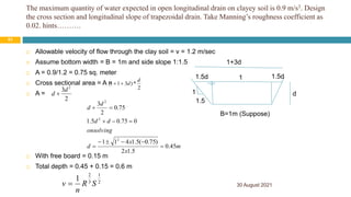 The maximum quantity of water expected in open longitudinal drain on clayey soil is 0.9 m/s3. Design
the cross section and longitudinal slope of trapezoidal drain. Take Manning’s roughness coefficient as
0.02. hints……….
30 August 2021
51
 Allowable velocity of flow through the clay soil = v = 1.2 m/sec
 Assume bottom width = B = 1m and side slope 1:1.5
 A = 0.9/1.2 = 0.75 sq. meter
 Cross sectional area = A =
 A =
 With free board = 0.15 m
 Total depth = 0.45 + 0.15 = 0.6 m
2
3 2
d
d 
m
x
x
d
onsolving
d
d
d
d
45
.
0
5
.
1
2
)
75
.
0
(
5
.
1
4
1
1
0
75
.
0
5
.
1
75
.
0
2
3
2
2
2











2
1
3
2
1
S
R
n
v 
B=1m (Suppose)
d
1
1.5
1.5d 1.5d
1
1+3d
2
*
)
3
1
1
(
d
d


 